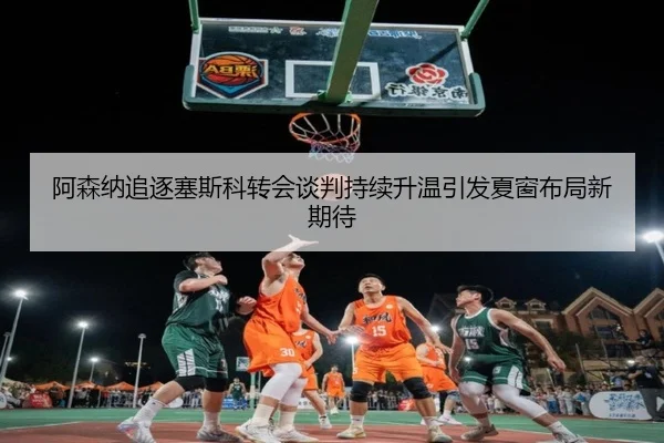 阿森纳追逐塞斯科转会谈判持续升温引发夏窗布局新期待