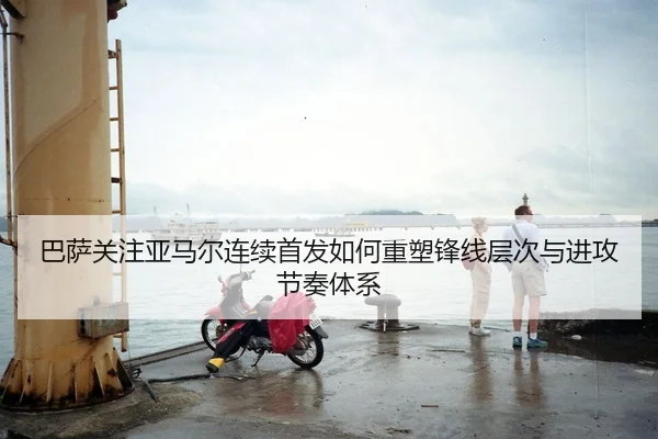 巴萨关注亚马尔连续首发如何重塑锋线层次与进攻节奏体系