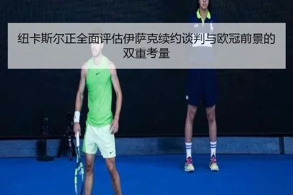 纽卡斯尔正全面评估伊萨克续约谈判与欧冠前景的双重考量