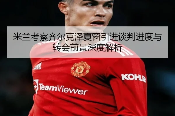 米兰考察齐尔克泽夏窗引进谈判进度与转会前景深度解析