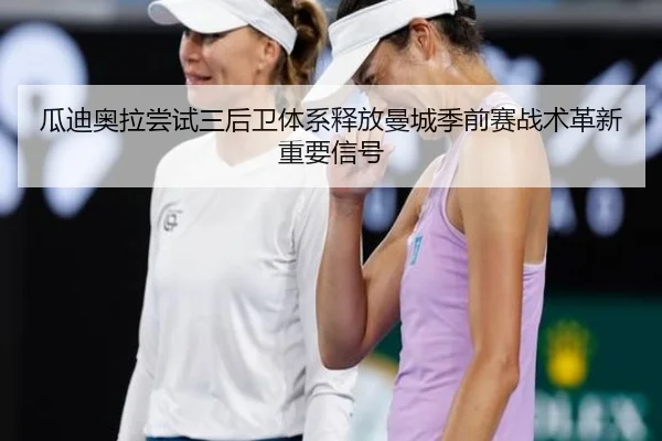 瓜迪奥拉尝试三后卫体系释放曼城季前赛战术革新重要信号