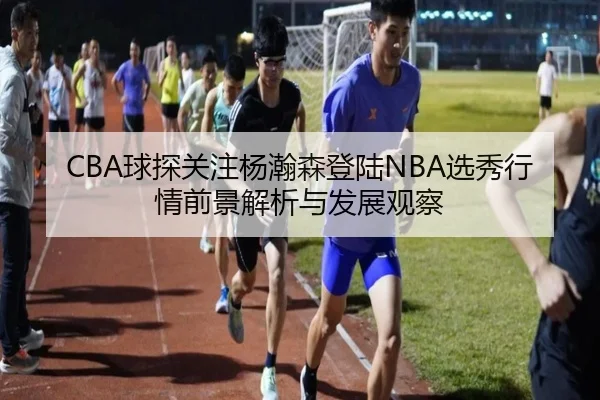 CBA球探关注杨瀚森登陆NBA选秀行情前景解析与发展观察
