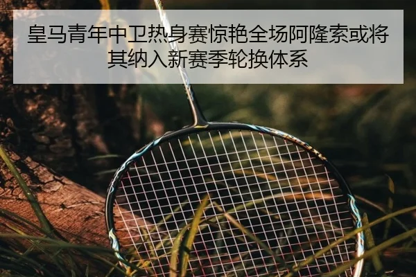 皇马青年中卫热身赛惊艳全场阿隆索或将其纳入新赛季轮换体系